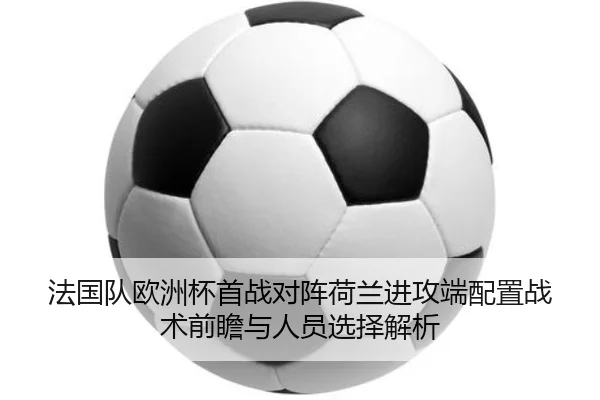 法国队欧洲杯首战对阵荷兰进攻端配置战术前瞻与人员选择解析