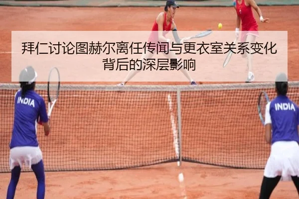 拜仁讨论图赫尔离任传闻与更衣室关系变化背后的深层影响