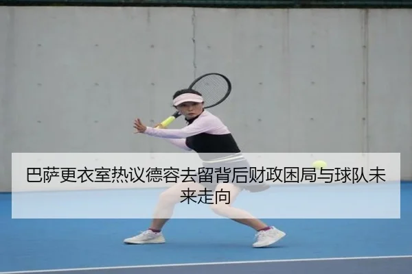 巴萨更衣室热议德容去留背后财政困局与球队未来走向