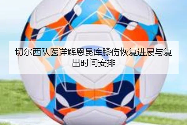 切尔西队医详解恩昆库膝伤恢复进展与复出时间安排