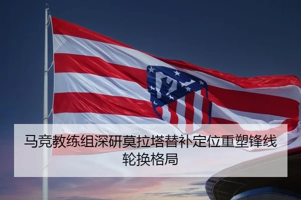 马竞教练组深研莫拉塔替补定位重塑锋线轮换格局
