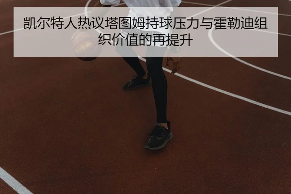 凯尔特人热议塔图姆持球压力与霍勒迪组织价值的再提升