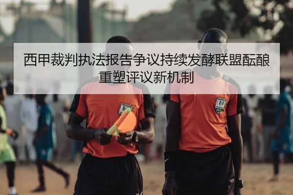 西甲裁判执法报告争议持续发酵联盟酝酿重塑评议新机制