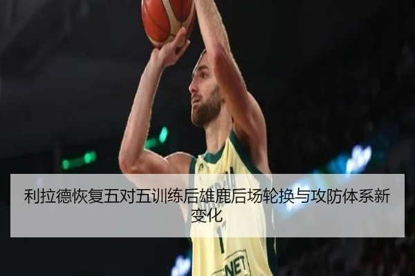 利拉德恢复五对五训练后雄鹿后场轮换与攻防体系新变化